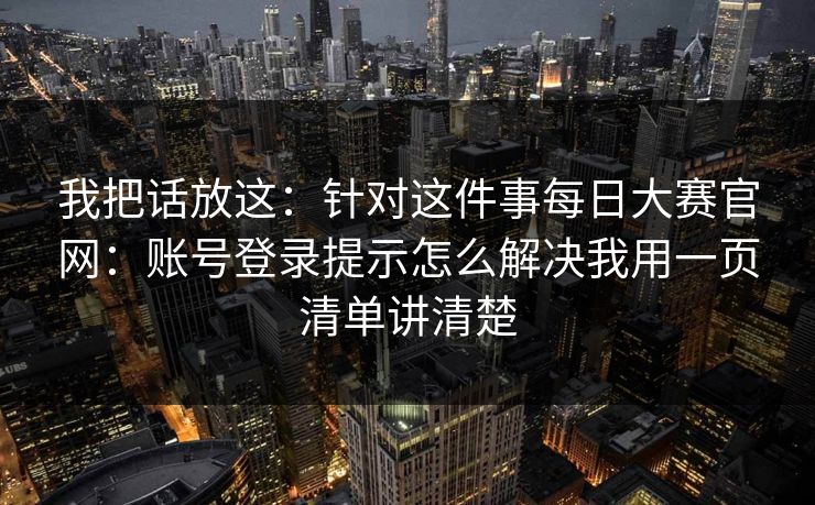 我把话放这：针对这件事每日大赛官网：账号登录提示怎么解决我用一页清单讲清楚