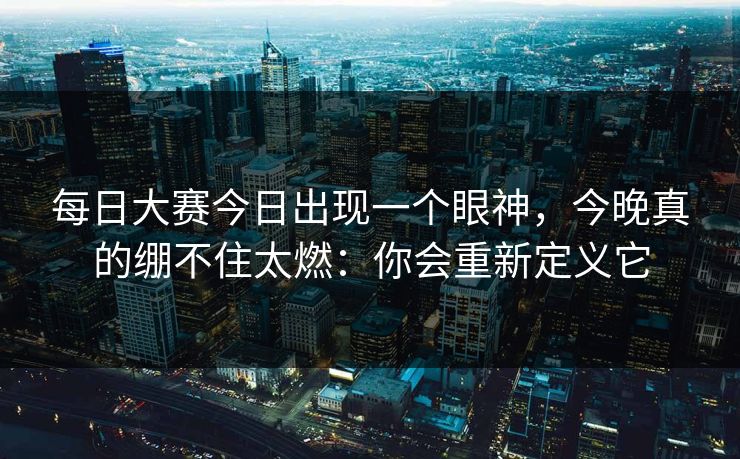 每日大赛今日出现一个眼神，今晚真的绷不住太燃：你会重新定义它