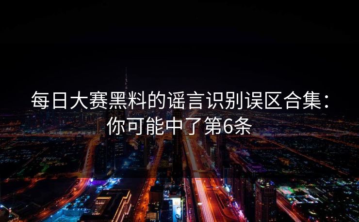 每日大赛黑料的谣言识别误区合集：你可能中了第6条