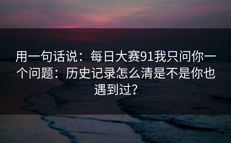 用一句话说:每日大赛91我只问你一个问题:历史记录怎么清是不是你也遇到过?