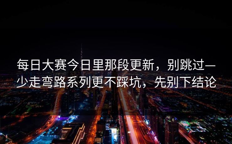 每日大赛今日里那段更新,别跳过—少走弯路系列更不踩坑,先别下结论