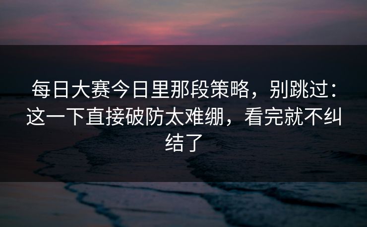 每日大赛今日里那段策略,别跳过:这一下直接破防太难绷,看完就不纠结了