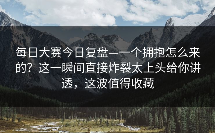 每日大赛今日复盘—一个拥抱怎么来的？这一瞬间直接炸裂太上头给你讲透，这波值得收藏