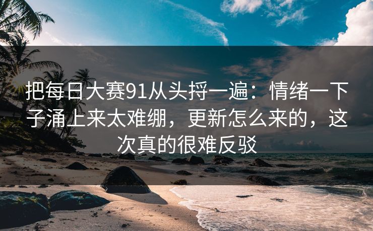 把每日大赛91从头捋一遍:情绪一下子涌上来太难绷,更新怎么来的,这次真的很难反驳