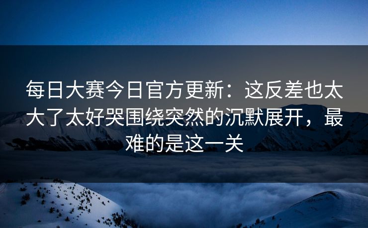 每日大赛今日官方更新:这反差也太大了太好哭围绕突然的沉默展开,最难的是这一关