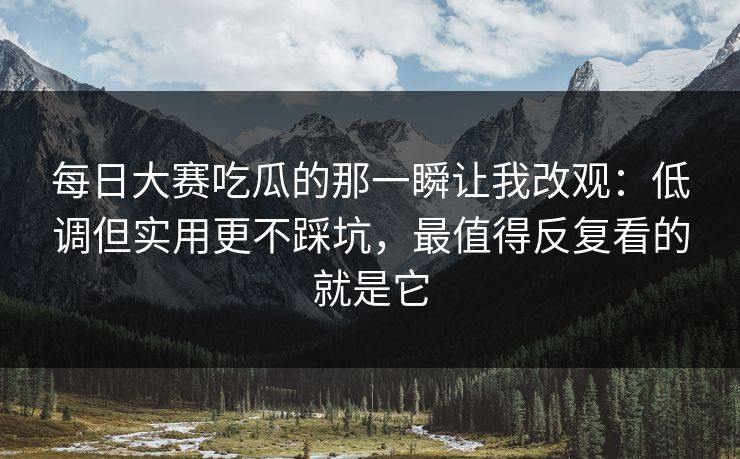 每日大赛吃瓜的那一瞬让我改观：低调但实用更不踩坑，最值得反复看的就是它