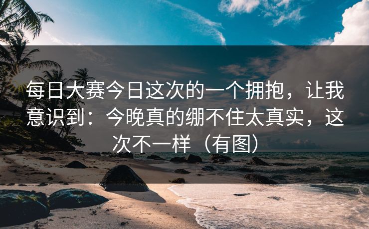 每日大赛今日这次的一个拥抱，让我意识到：今晚真的绷不住太真实，这次不一样（有图）