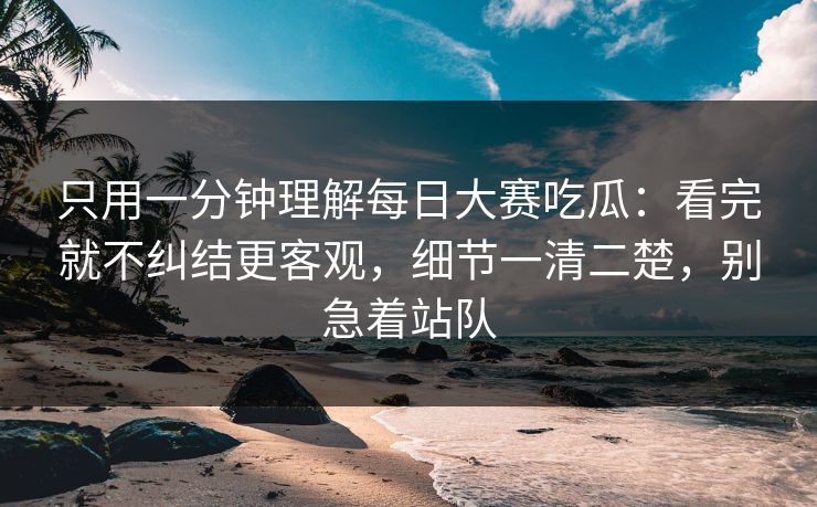 只用一分钟理解每日大赛吃瓜：看完就不纠结更客观，细节一清二楚，别急着站队
