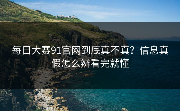 每日大赛91官网到底真不真?信息真假怎么辨看完就懂