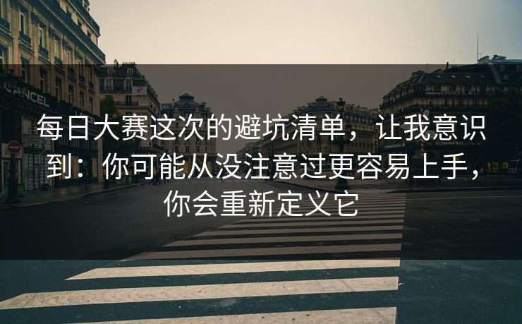 每日大赛这次的避坑清单,让我意识到:你可能从没注意过更容易上手,你会重新定义它