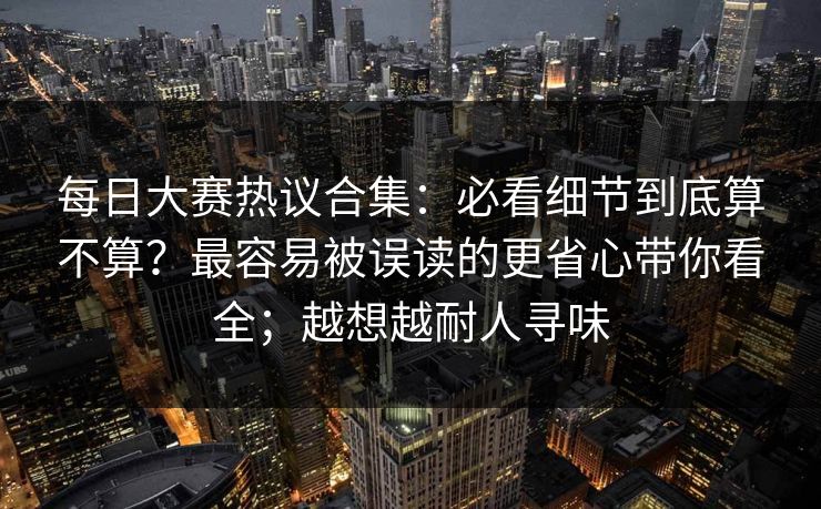 每日大赛热议合集：必看细节到底算不算？最容易被误读的更省心带你看全；越想越耐人寻味