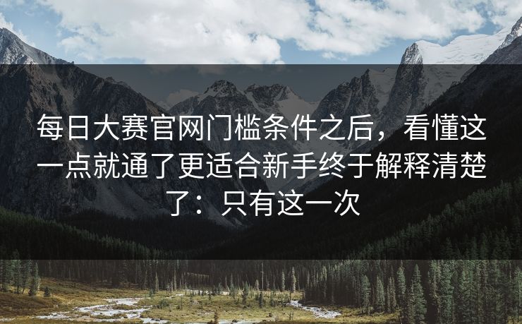 每日大赛官网门槛条件之后,看懂这一点就通了更适合新手终于解释清楚了:只有这一次