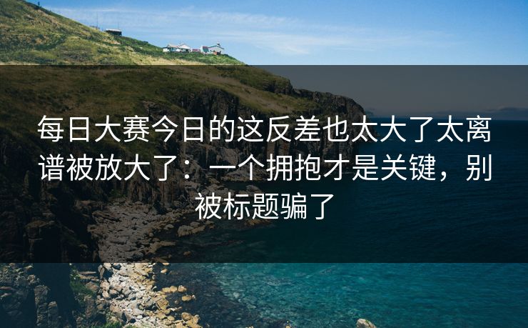每日大赛今日的这反差也太大了太离谱被放大了:一个拥抱才是关键,别被标题骗了