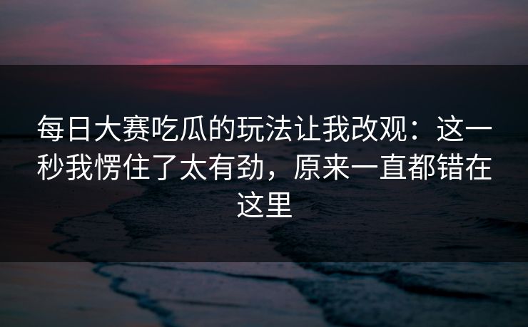每日大赛吃瓜的玩法让我改观:这一秒我愣住了太有劲,原来一直都错在这里