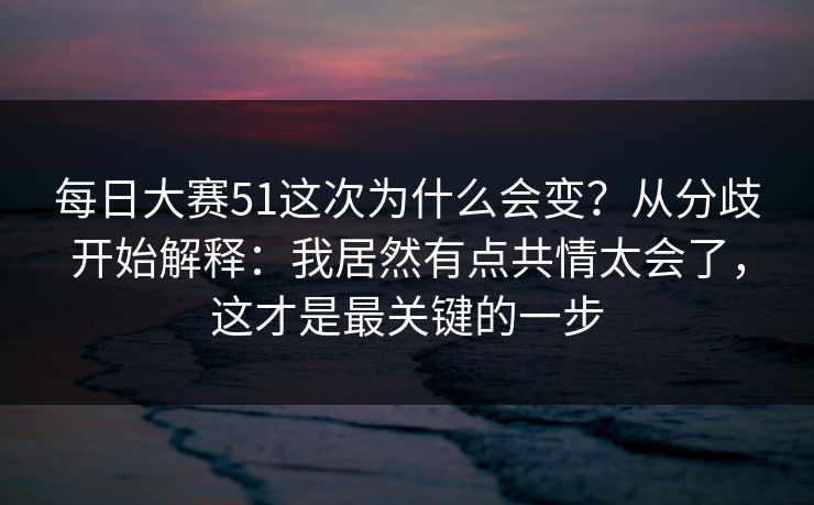 每日大赛51这次为什么会变？从分歧开始解释：我居然有点共情太会了，这才是最关键的一步