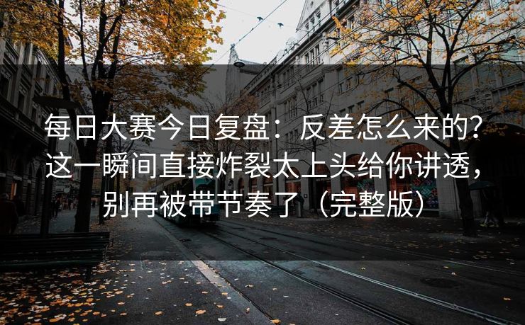 每日大赛今日复盘：反差怎么来的？这一瞬间直接炸裂太上头给你讲透，别再被带节奏了（完整版）