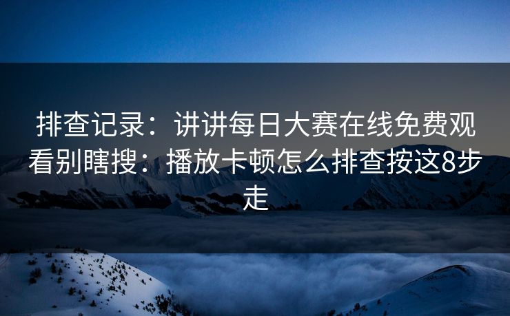 排查记录：讲讲每日大赛在线免费观看别瞎搜：播放卡顿怎么排查按这8步走