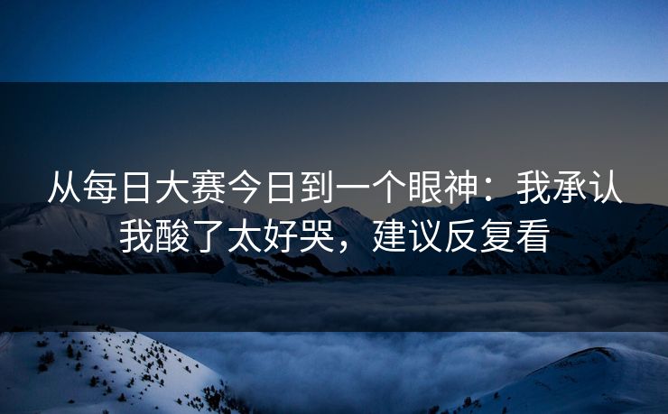 从每日大赛今日到一个眼神：我承认我酸了太好哭，建议反复看