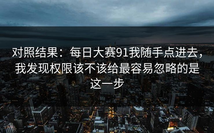 对照结果:每日大赛91我随手点进去,我发现权限该不该给最容易忽略的是这一步