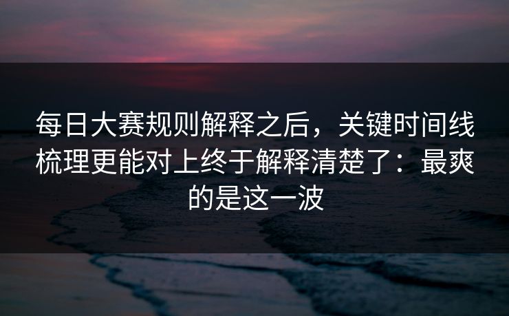 每日大赛规则解释之后,关键时间线梳理更能对上终于解释清楚了:最爽的是这一波