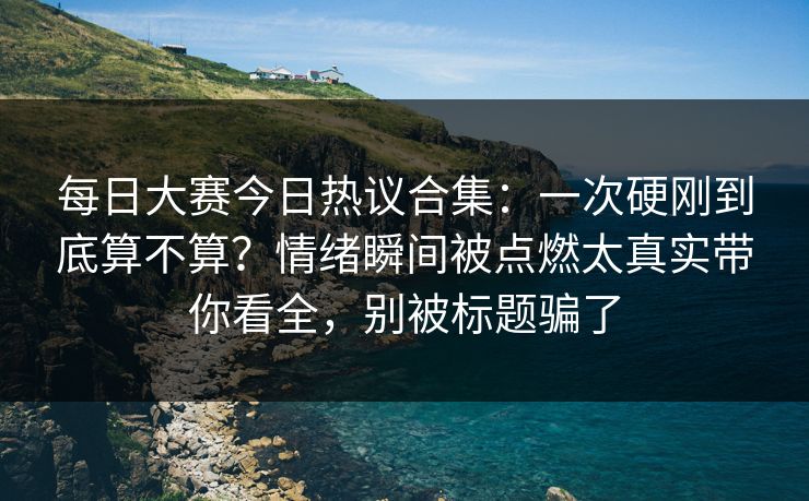 每日大赛今日热议合集:一次硬刚到底算不算?情绪瞬间被点燃太真实带你看全,别被标题骗了