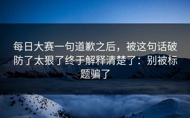每日大赛一句道歉之后，被这句话破防了太狠了终于解释清楚了：别被标题骗了