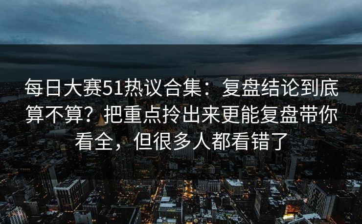 每日大赛51热议合集：复盘结论到底算不算？把重点拎出来更能复盘带你看全，但很多人都看错了