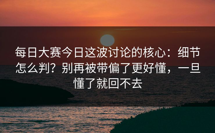 每日大赛今日这波讨论的核心:细节怎么判?别再被带偏了更好懂,一旦懂了就回不去