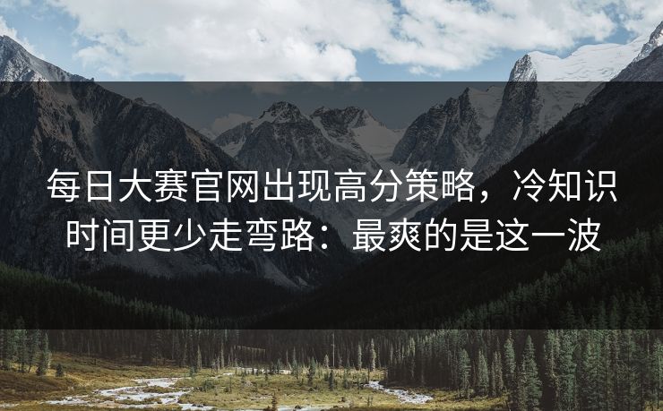 每日大赛官网出现高分策略，冷知识时间更少走弯路：最爽的是这一波