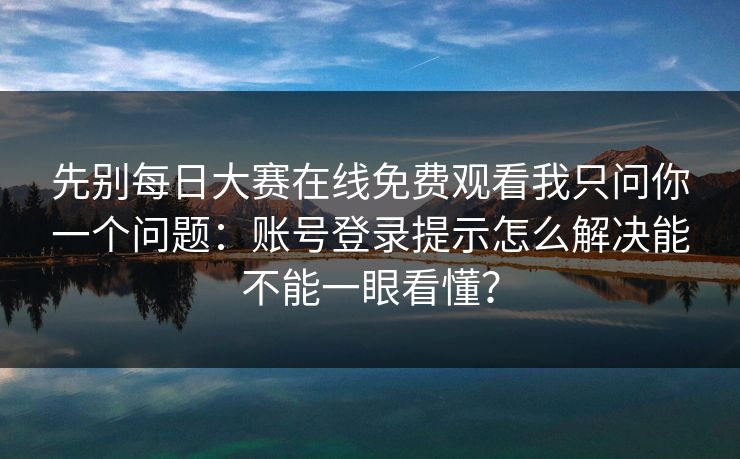 先别每日大赛在线免费观看我只问你一个问题：账号登录提示怎么解决能不能一眼看懂？