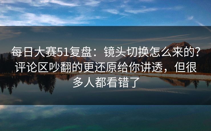 每日大赛51复盘：镜头切换怎么来的？评论区吵翻的更还原给你讲透，但很多人都看错了