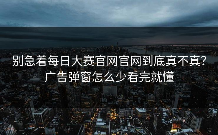 别急着每日大赛官网官网到底真不真？广告弹窗怎么少看完就懂