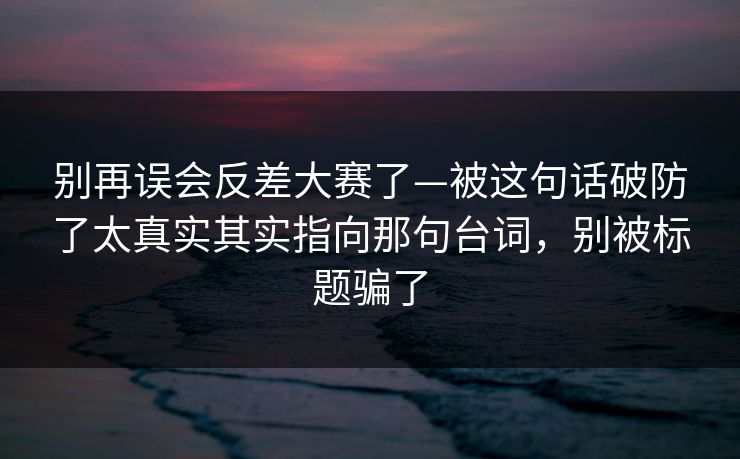 别再误会反差大赛了—被这句话破防了太真实其实指向那句台词，别被标题骗了