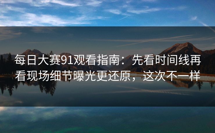 每日大赛91观看指南：先看时间线再看现场细节曝光更还原，这次不一样