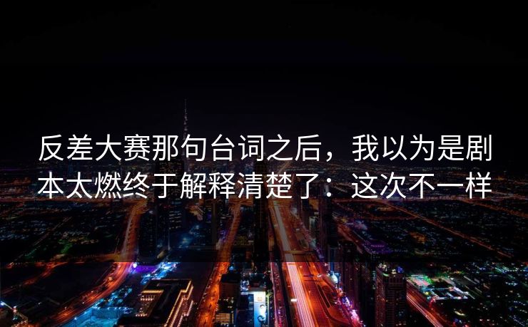 反差大赛那句台词之后,我以为是剧本太燃终于解释清楚了:这次不一样