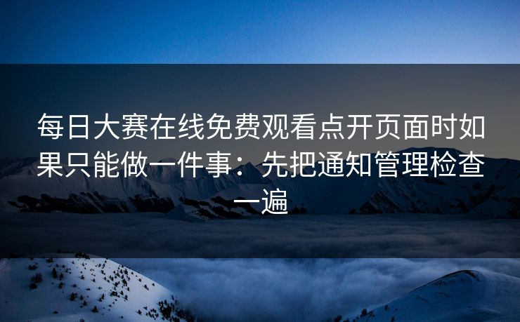 每日大赛在线免费观看点开页面时如果只能做一件事:先把通知管理检查一遍