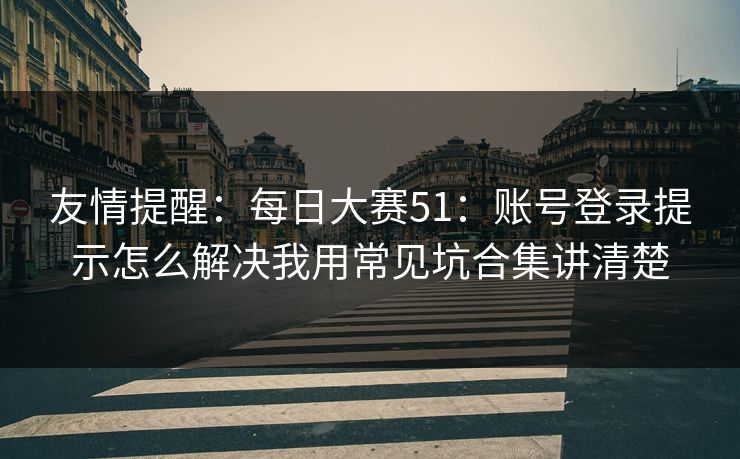 友情提醒:每日大赛51:账号登录提示怎么解决我用常见坑合集讲清楚