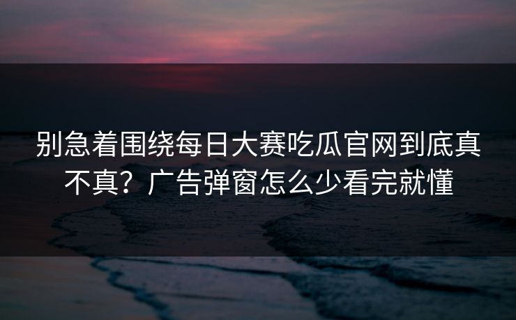 别急着围绕每日大赛吃瓜官网到底真不真？广告弹窗怎么少看完就懂