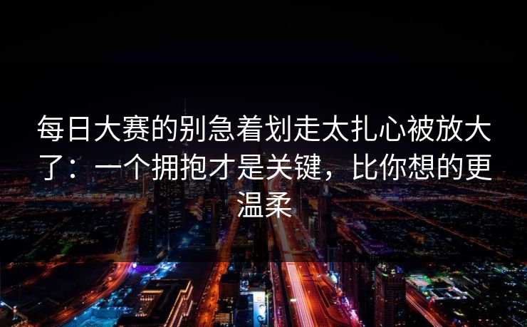 每日大赛的别急着划走太扎心被放大了：一个拥抱才是关键，比你想的更温柔