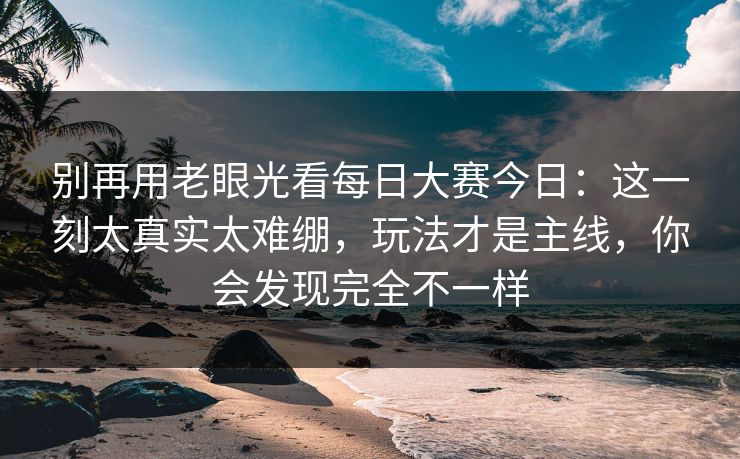 别再用老眼光看每日大赛今日：这一刻太真实太难绷，玩法才是主线，你会发现完全不一样
