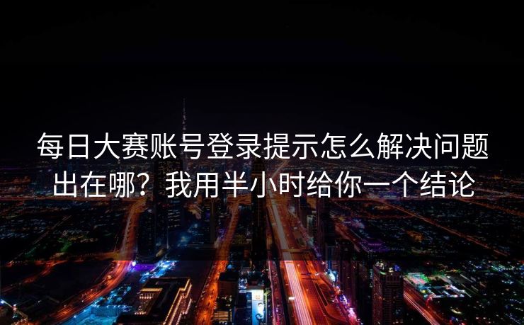 每日大赛账号登录提示怎么解决问题出在哪?我用半小时给你一个结论