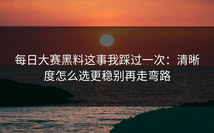 每日大赛黑料这事我踩过一次:清晰度怎么选更稳别再走弯路