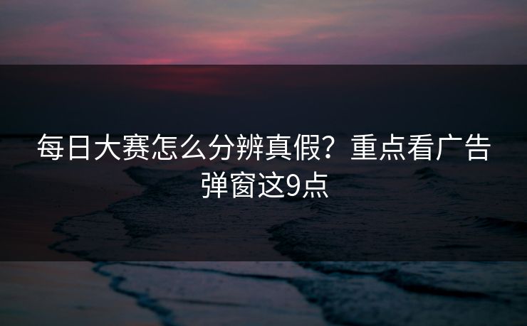 每日大赛怎么分辨真假?重点看广告弹窗这9点