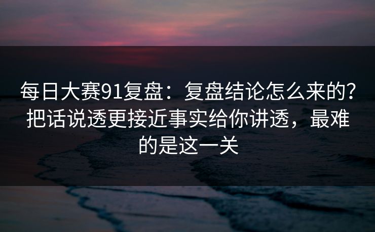 每日大赛91复盘：复盘结论怎么来的？把话说透更接近事实给你讲透，最难的是这一关