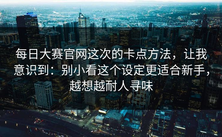 每日大赛官网这次的卡点方法，让我意识到：别小看这个设定更适合新手，越想越耐人寻味