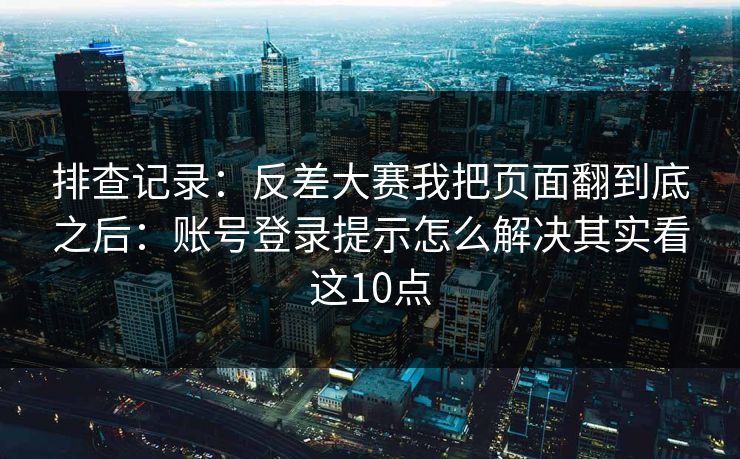 排查记录：反差大赛我把页面翻到底之后：账号登录提示怎么解决其实看这10点