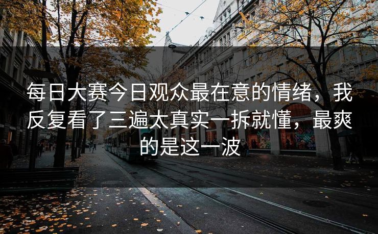 每日大赛今日观众最在意的情绪，我反复看了三遍太真实一拆就懂，最爽的是这一波