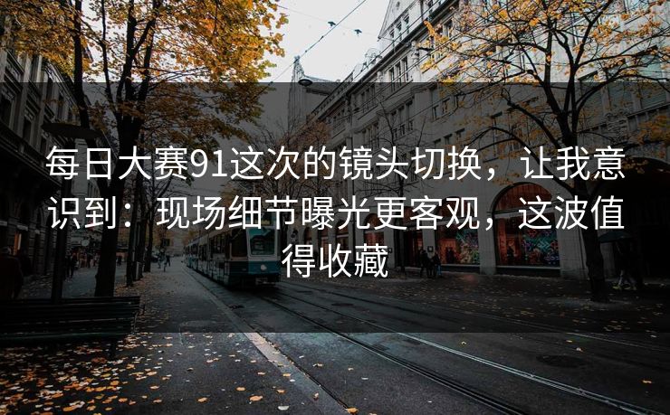 每日大赛91这次的镜头切换，让我意识到：现场细节曝光更客观，这波值得收藏