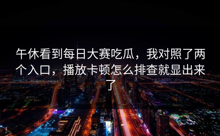 午休看到每日大赛吃瓜，我对照了两个入口，播放卡顿怎么排查就显出来了