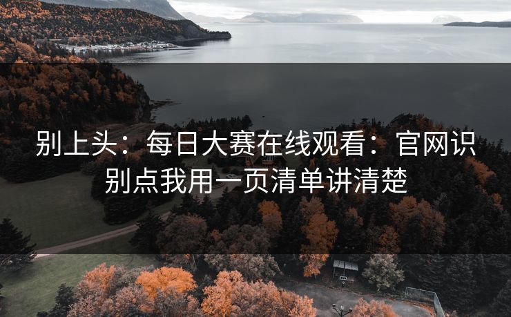别上头：每日大赛在线观看：官网识别点我用一页清单讲清楚